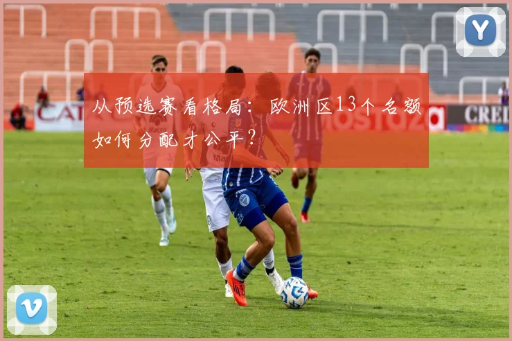 从预选赛看格局：欧洲区13个名额如何分配才公平？